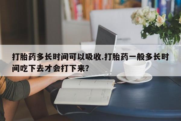 堕胎药咨询购买打胎药多长时间可以吸收.打胎药一般多长时间吃下去才会打下来？