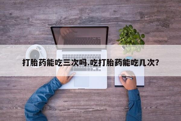 堕胎药咨询购买打胎药能吃三次吗.吃打胎药能吃几次？