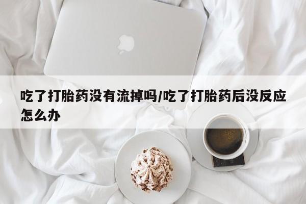 堕胎药咨询购买吃了打胎药没有流掉吗/吃了打胎药后没反应怎么办