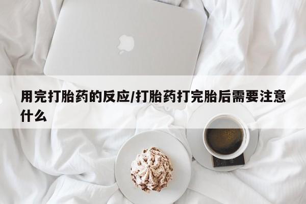堕胎药咨询购买用完打胎药的反应/打胎药打完胎后需要注意什么