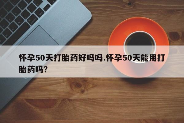 堕胎药咨询购买怀孕50天打胎药好吗吗.怀孕50天能用打胎药吗?