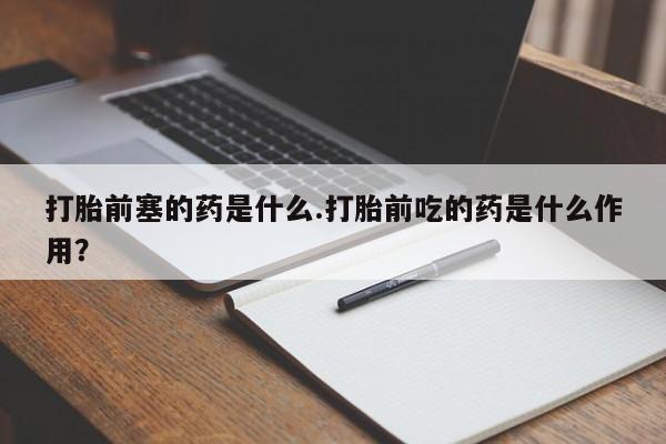 堕胎药咨询购买打胎前塞的药是什么.打胎前吃的药是什么作用?