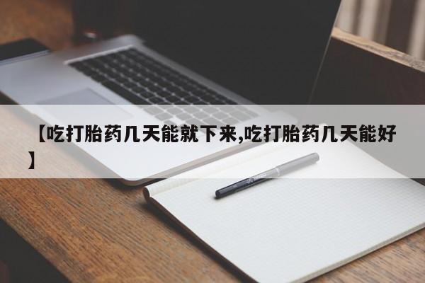 堕胎药咨询购买【吃打胎药几天能就下来,吃打胎药几天能好】