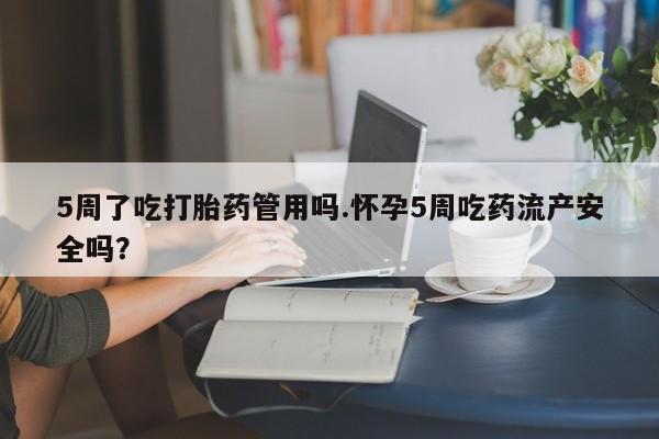 堕胎药咨询购买5周了吃打胎药管用吗.怀孕5周吃药流产安全吗?