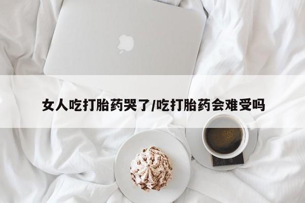 堕胎药咨询购买女人吃打胎药哭了/吃打胎药会难受吗