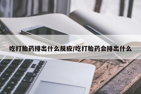 堕胎药咨询购买吃打胎药排出什么反应/吃打胎药会排出什么