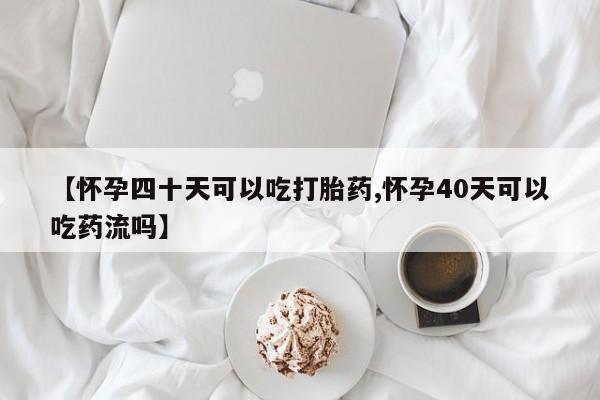 堕胎药咨询购买【怀孕四十天可以吃打胎药,怀孕40天可以吃药流吗】
